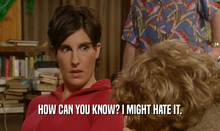 HOW CAN YOU KNOW? I MIGHT HATE IT.  