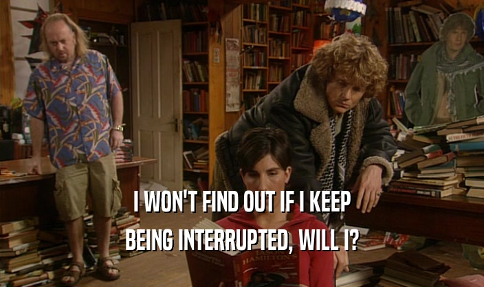 I WON'T FIND OUT IF I KEEP BEING INTERRUPTED, WILL I? 