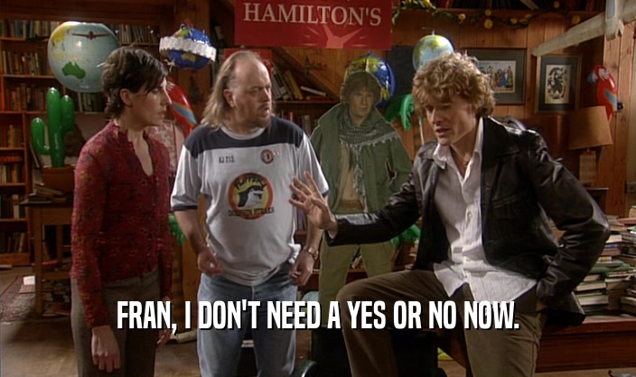 FRAN, I DON'T NEED A YES OR NO NOW.  