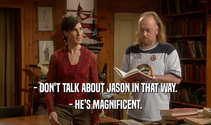 - DON'T TALK ABOUT JASON IN THAT WAY. - HE'S MAGNIFICENT. 