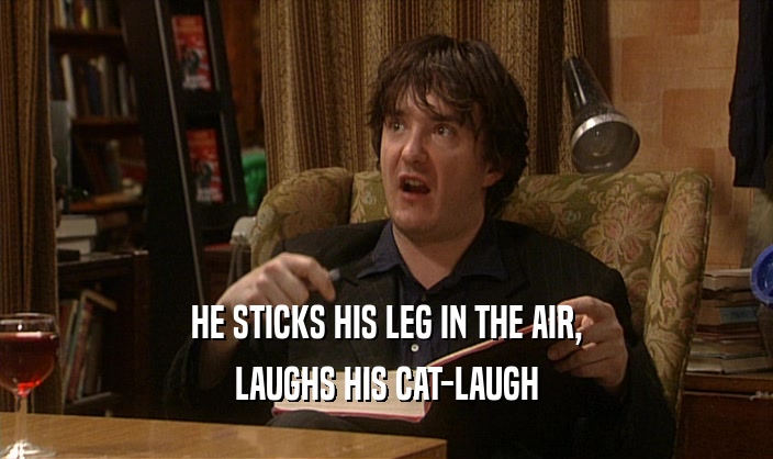 HE STICKS HIS LEG IN THE AIR, LAUGHS HIS CAT-LAUGH 