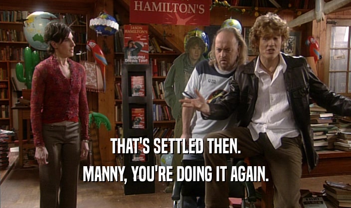 THAT'S SETTLED THEN. MANNY, YOU'RE DOING IT AGAIN. 