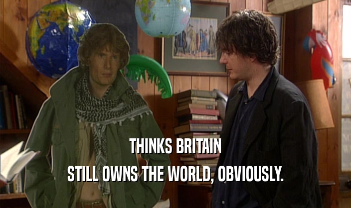 THINKS BRITAIN
 STILL OWNS THE WORLD, OBVIOUSLY.
 