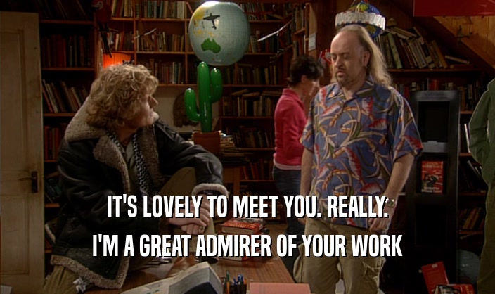 IT'S LOVELY TO MEET YOU. REALLY. I'M A GREAT ADMIRER OF YOUR WORK 