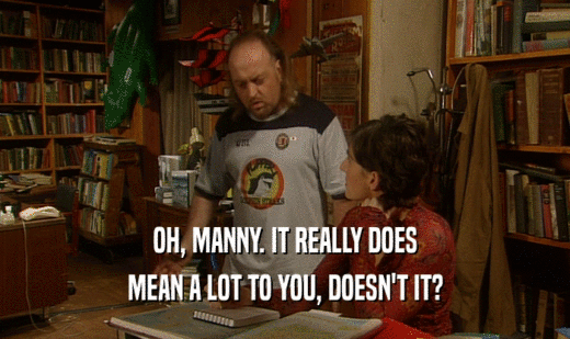 OH, MANNY. IT REALLY DOES
 MEAN A LOT TO YOU, DOESN'T IT?
 
