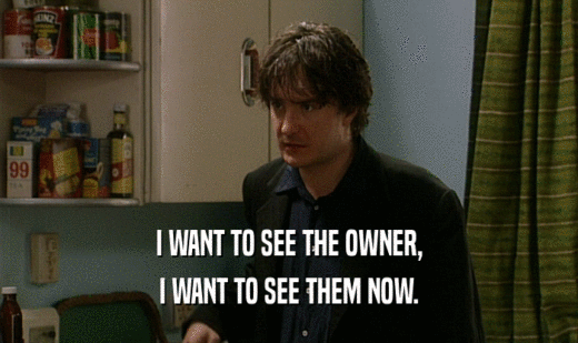 I WANT TO SEE THE OWNER, I WANT TO SEE THEM NOW. 