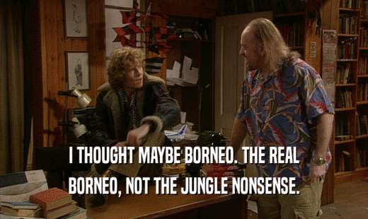 I THOUGHT MAYBE BORNEO. THE REAL BORNEO, NOT THE JUNGLE NONSENSE. 