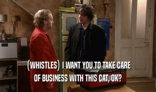 (WHISTLES) I WANT YOU TO TAKE CARE OF BUSINESS WITH THIS CAT, OK? 