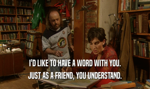I'D LIKE TO HAVE A WORD WITH YOU. JUST AS A FRIEND, YOU UNDERSTAND. 