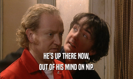 HE'S UP THERE NOW, OUT OF HIS MIND ON NIP. 