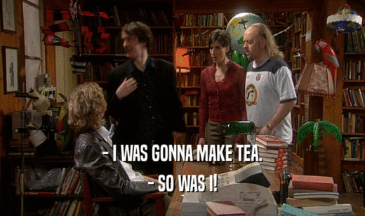 - I WAS GONNA MAKE TEA.
 - SO WAS I!
 