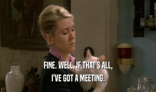 FINE. WELL, IF THAT'S ALL,
 I'VE GOT A MEETING.
 