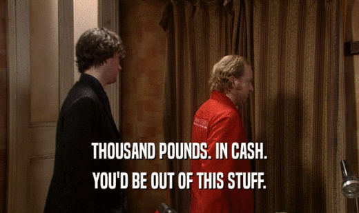 THOUSAND POUNDS. IN CASH. YOU'D BE OUT OF THIS STUFF. 