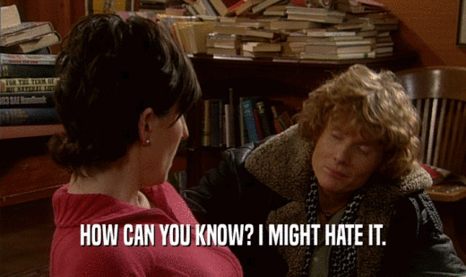 HOW CAN YOU KNOW? I MIGHT HATE IT.  