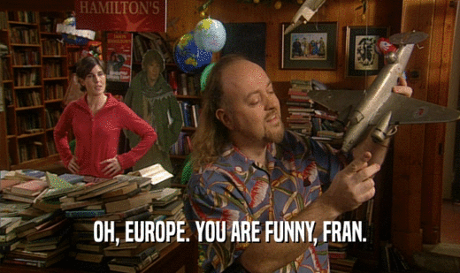 OH, EUROPE. YOU ARE FUNNY, FRAN.
  