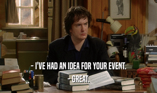 - I'VE HAD AN IDEA FOR YOUR EVENT. - GREAT. 