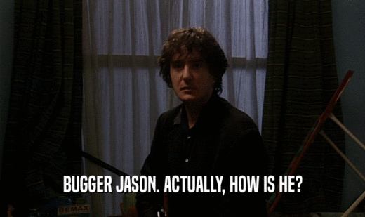BUGGER JASON. ACTUALLY, HOW IS HE?  