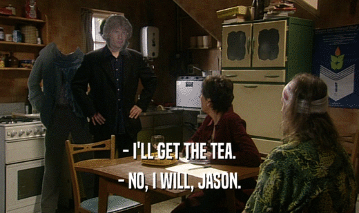 - I'LL GET THE TEA.
 - NO, I WILL, JASON.
 