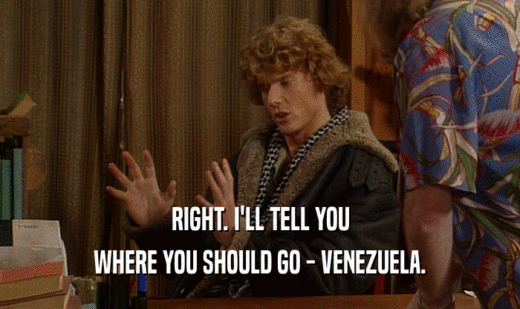 RIGHT. I'LL TELL YOU
 WHERE YOU SHOULD GO - VENEZUELA.
 