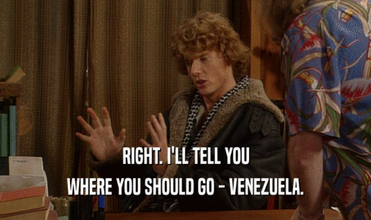 RIGHT. I'LL TELL YOU WHERE YOU SHOULD GO - VENEZUELA. 