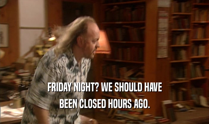 FRIDAY NIGHT? WE SHOULD HAVE BEEN CLOSED HOURS AGO. 