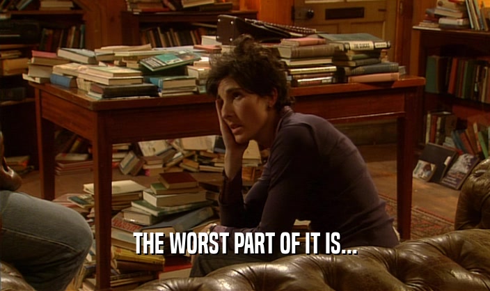 THE WORST PART OF IT IS...  