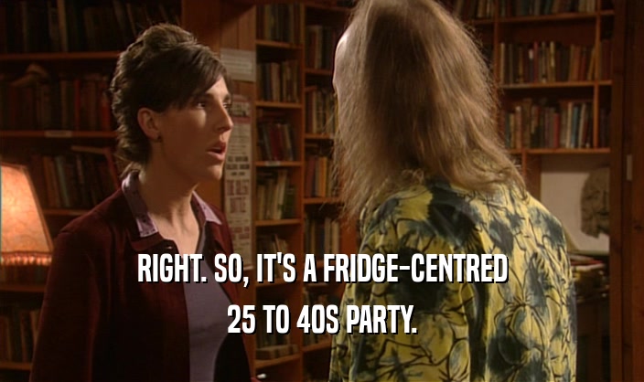 RIGHT. SO, IT'S A FRIDGE-CENTRED
 25 TO 40S PARTY.
 