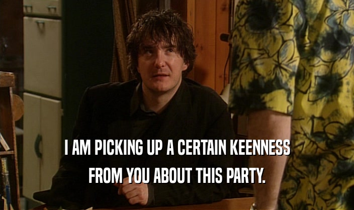 I AM PICKING UP A CERTAIN KEENNESS FROM YOU ABOUT THIS PARTY. 