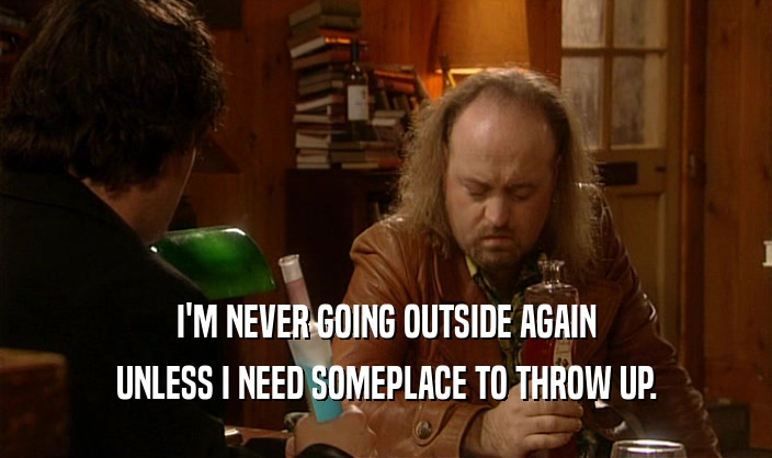 I'M NEVER GOING OUTSIDE AGAIN UNLESS I NEED SOMEPLACE TO THROW UP. 