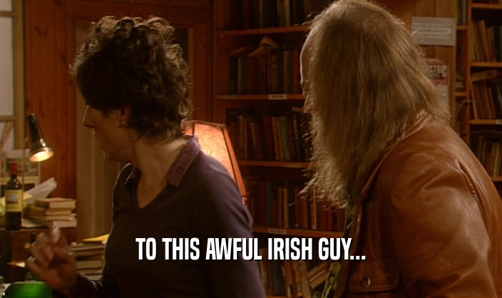 TO THIS AWFUL IRISH GUY...  