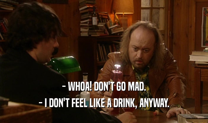 - WHOA! DON'T GO MAD.
 - I DON'T FEEL LIKE A DRINK, ANYWAY.
 