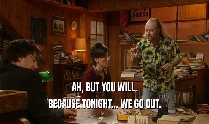 AH, BUT YOU WILL.
 BECAUSE TONIGHT... WE GO OUT.
 
