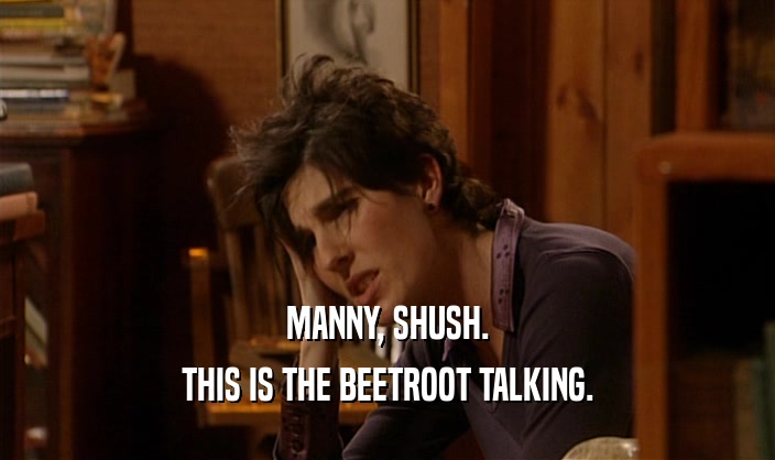 MANNY, SHUSH. THIS IS THE BEETROOT TALKING. 