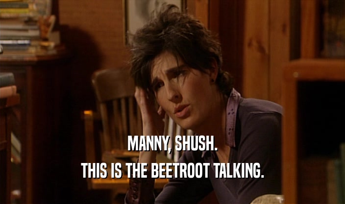 MANNY, SHUSH. THIS IS THE BEETROOT TALKING. 