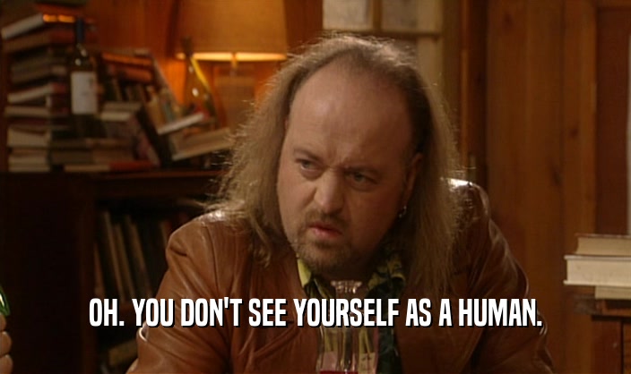 OH. YOU DON'T SEE YOURSELF AS A HUMAN.  