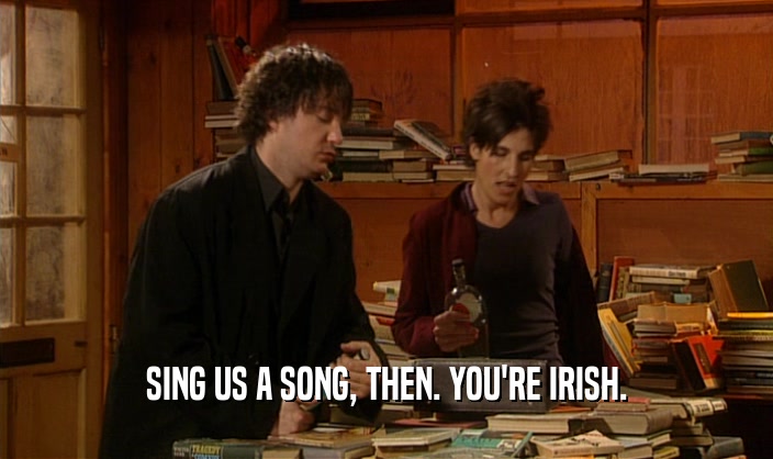 SING US A SONG, THEN. YOU'RE IRISH.  