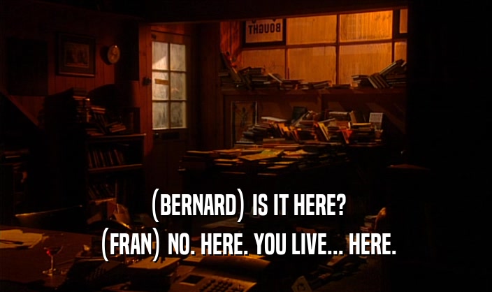 (BERNARD) IS IT HERE?
 (FRAN) NO. HERE. YOU LIVE... HERE.
 
