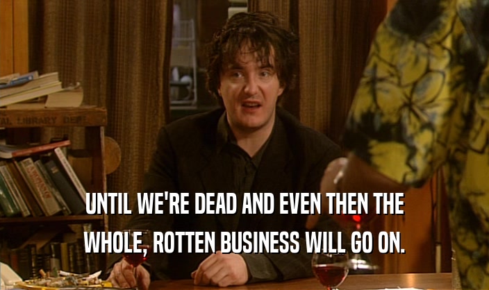 UNTIL WE'RE DEAD AND EVEN THEN THE WHOLE, ROTTEN BUSINESS WILL GO ON. 