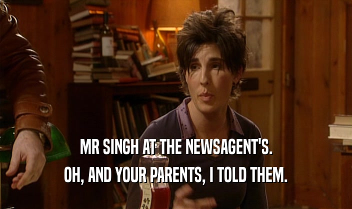 MR SINGH AT THE NEWSAGENT'S.
 OH, AND YOUR PARENTS, I TOLD THEM.
 
