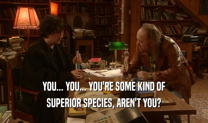 YOU... YOU... YOU'RE SOME KIND OF SUPERIOR SPECIES, AREN'T YOU? 