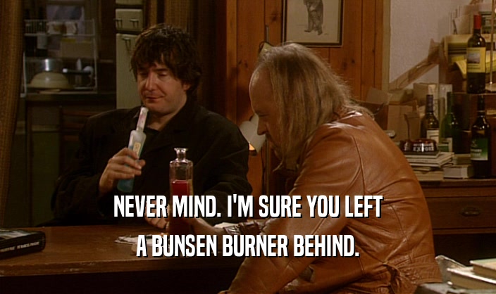 NEVER MIND. I'M SURE YOU LEFT A BUNSEN BURNER BEHIND. 
