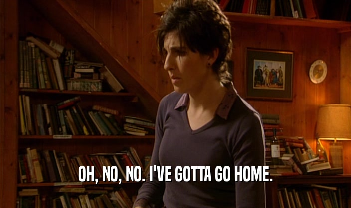OH, NO, NO. I'VE GOTTA GO HOME.  