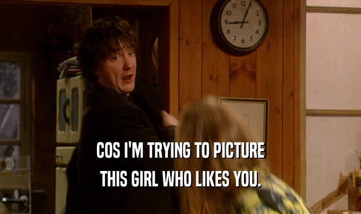 COS I'M TRYING TO PICTURE THIS GIRL WHO LIKES YOU. 