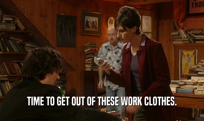 TIME TO GET OUT OF THESE WORK CLOTHES.  