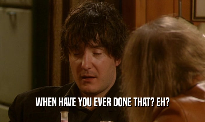 WHEN HAVE YOU EVER DONE THAT? EH?  
