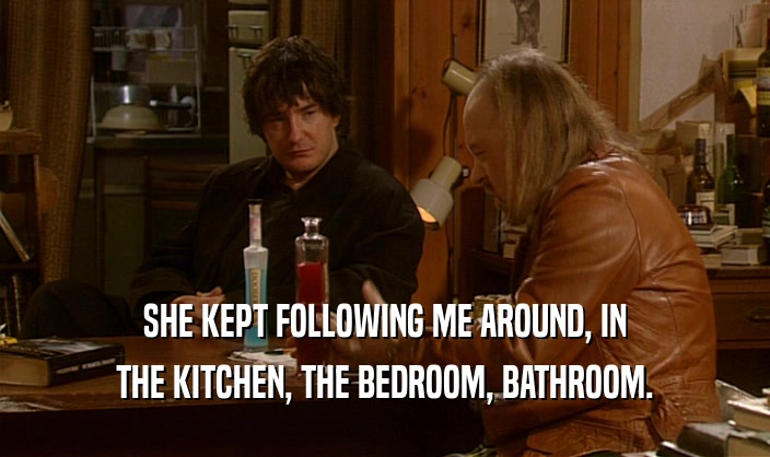 SHE KEPT FOLLOWING ME AROUND, IN THE KITCHEN, THE BEDROOM, BATHROOM. 