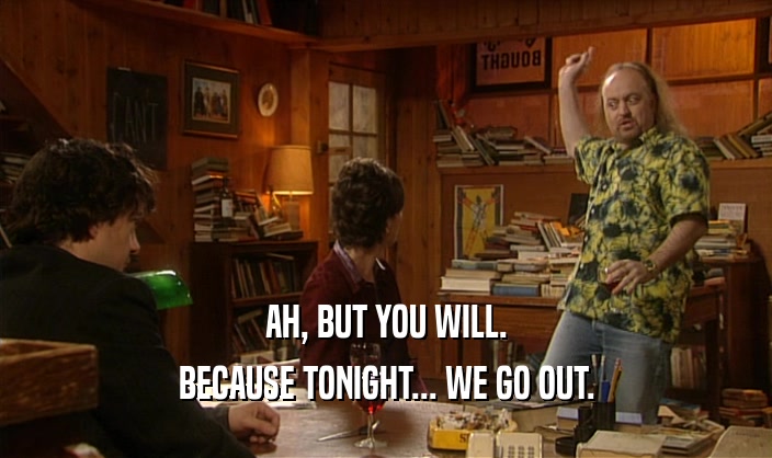 AH, BUT YOU WILL. BECAUSE TONIGHT... WE GO OUT. 