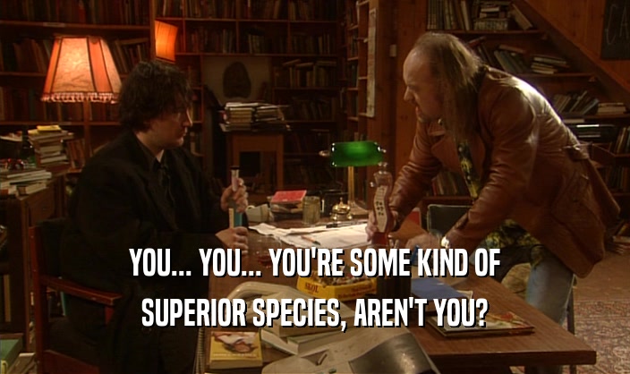 YOU... YOU... YOU'RE SOME KIND OF SUPERIOR SPECIES, AREN'T YOU? 