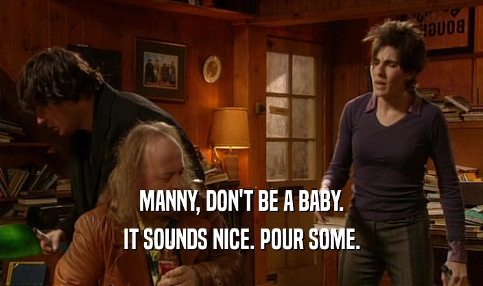 MANNY, DON'T BE A BABY. IT SOUNDS NICE. POUR SOME. 
