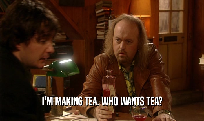 I'M MAKING TEA. WHO WANTS TEA?
  